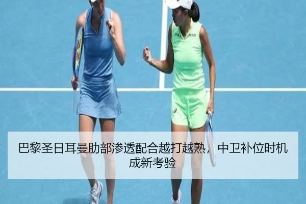 巴黎圣日耳曼肋部渗透配合越打越熟，中卫补位时机成新考验